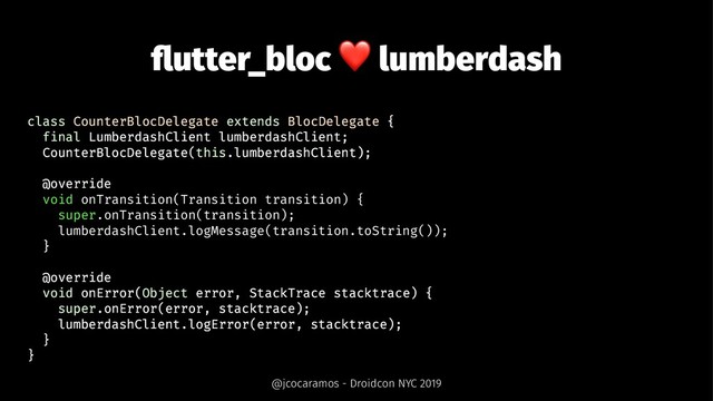 ﬂutter_bloc
❤
lumberdash
class CounterBlocDelegate extends BlocDelegate {
final LumberdashClient lumberdashClient;
CounterBlocDelegate(this.lumberdashClient);
@override
void onTransition(Transition transition) {
super.onTransition(transition);
lumberdashClient.logMessage(transition.toString());
}
@override
void onError(Object error, StackTrace stacktrace) {
super.onError(error, stacktrace);
lumberdashClient.logError(error, stacktrace);
}
}
@jcocaramos - Droidcon NYC 2019
