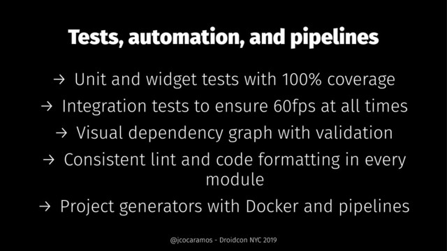 Tests, automation, and pipelines
→ Unit and widget tests with 100% coverage
→ Integration tests to ensure 60fps at all times
→ Visual dependency graph with validation
→ Consistent lint and code formatting in every
module
→ Project generators with Docker and pipelines
@jcocaramos - Droidcon NYC 2019
