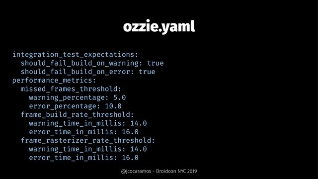 ozzie.yaml
integration_test_expectations:
should_fail_build_on_warning: true
should_fail_build_on_error: true
performance_metrics:
missed_frames_threshold:
warning_percentage: 5.0
error_percentage: 10.0
frame_build_rate_threshold:
warning_time_in_millis: 14.0
error_time_in_millis: 16.0
frame_rasterizer_rate_threshold:
warning_time_in_millis: 14.0
error_time_in_millis: 16.0
@jcocaramos - Droidcon NYC 2019
