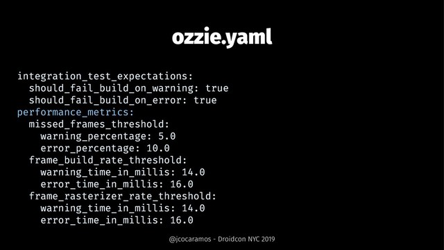 ozzie.yaml
integration_test_expectations:
should_fail_build_on_warning: true
should_fail_build_on_error: true
performance_metrics:
missed_frames_threshold:
warning_percentage: 5.0
error_percentage: 10.0
frame_build_rate_threshold:
warning_time_in_millis: 14.0
error_time_in_millis: 16.0
frame_rasterizer_rate_threshold:
warning_time_in_millis: 14.0
error_time_in_millis: 16.0
@jcocaramos - Droidcon NYC 2019
