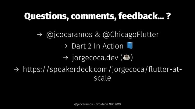 Questions, comments, feedback... ?
→ @jcocaramos & @ChicagoFlutter
→ Dart 2 In Action
→ jorgecoca.dev ( )
→ https://speakerdeck.com/jorgecoca/ﬂutter-at-
scale
@jcocaramos - Droidcon NYC 2019
