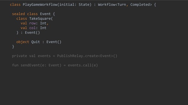 class PlayGameWorkflow(initial: State) : Workflow {
sealed class Event {
class TakeSquare(
val row: Int,
val col: Int
) : Event()
object Quit : Event()
}
private val events = PublishRelay.create()
fun sendEvent(e: Event) = events.call(e)
