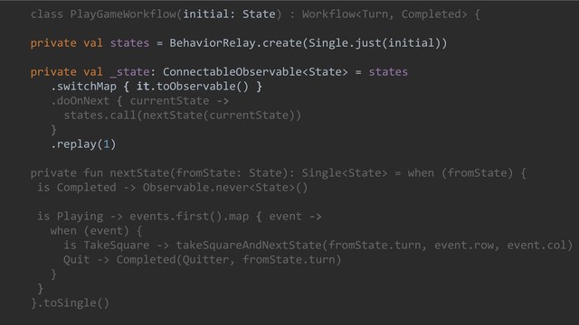 class PlayGameWorkflow(initial: State) : Workflow {
private val states = BehaviorRelay.create(Single.just(initial))
private val _state: ConnectableObservable = states
.switchMap { it.toObservable() }
.doOnNext { currentState ->
states.call(nextState(currentState))
}
.replay(1)
private fun nextState(fromState: State): Single = when (fromState) {
is Completed -> Observable.never()
is Playing -> events.first().map { event ->
when (event) {
is TakeSquare -> takeSquareAndNextState(fromState.turn, event.row, event.col)
Quit -> Completed(Quitter, fromState.turn)
}
}
}.toSingle()
