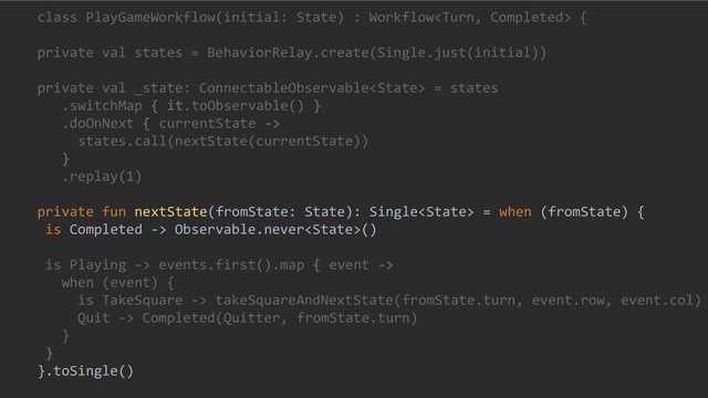class PlayGameWorkflow(initial: State) : Workflow {
private val states = BehaviorRelay.create(Single.just(initial))
private val _state: ConnectableObservable = states
.switchMap { it.toObservable() }
.doOnNext { currentState ->
states.call(nextState(currentState))
}
.replay(1)
private fun nextState(fromState: State): Single = when (fromState) {
is Completed -> Observable.never()
is Playing -> events.first().map { event ->
when (event) {
is TakeSquare -> takeSquareAndNextState(fromState.turn, event.row, event.col)
Quit -> Completed(Quitter, fromState.turn)
}
}
}.toSingle()
