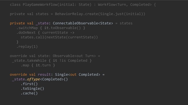 class PlayGameWorkflow(initial: State) : Workflow {
private val states = BehaviorRelay.create(Single.just(initial))
private val _state: ConnectableObservable = states
.switchMap { it.toObservable() }
.doOnNext { currentState ->
states.call(nextState(currentState))
}
.replay(1)
override val state: Observable =
_state.takeWhile { it !is Completed }
.map { it.turn }
override val result: Single =
_state.ofType()
.first()
.toSingle()
.cache()
