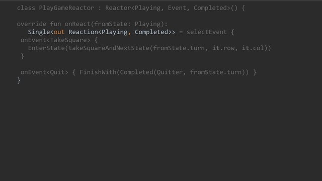 class PlayGameReactor : Reactor() {
override fun onReact(fromState: Playing):
Single> = selectEvent {
onEvent {
EnterState(takeSquareAndNextState(fromState.turn, it.row, it.col))
}
onEvent { FinishWith(Completed(Quitter, fromState.turn)) }
}
