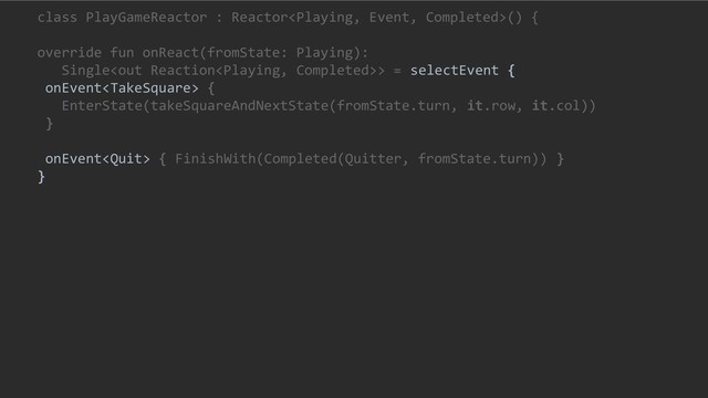 class PlayGameReactor : Reactor() {
override fun onReact(fromState: Playing):
Single> = selectEvent {
onEvent {
EnterState(takeSquareAndNextState(fromState.turn, it.row, it.col))
}
onEvent { FinishWith(Completed(Quitter, fromState.turn)) }
}
