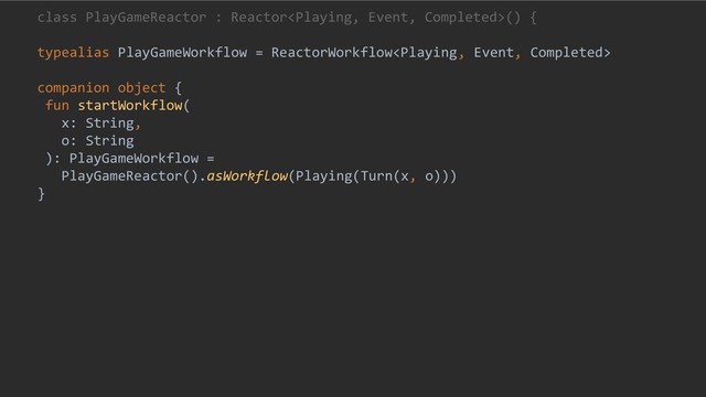 class PlayGameReactor : Reactor() {
typealias PlayGameWorkflow = ReactorWorkflow
companion object {
fun startWorkflow(
x: String,
o: String
): PlayGameWorkflow =
PlayGameReactor().asWorkflow(Playing(Turn(x, o)))
}
