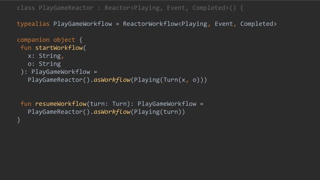 class PlayGameReactor : Reactor() {
typealias PlayGameWorkflow = ReactorWorkflow
companion object {
fun startWorkflow(
x: String,
o: String
): PlayGameWorkflow =
PlayGameReactor().asWorkflow(Playing(Turn(x, o)))
fun resumeWorkflow(turn: Turn): PlayGameWorkflow =
PlayGameReactor().asWorkflow(Playing(turn))
}

