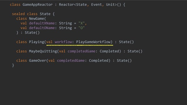 class GameAppReactor : Reactor() {
sealed class State {
class NewGame(
val defaultXName: String = "X",
val defaultOName: String = "O"
) : State()
class Playing(val workflow: PlayGameWorkflow) : State()
class MaybeQuitting(val completedGame: Completed) : State()
class GameOver(val completedGame: Completed) : State()
}
