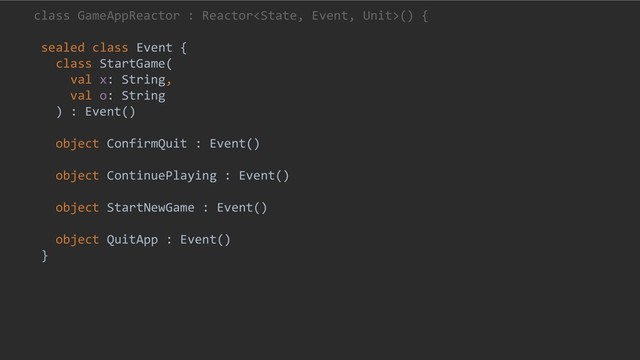 class GameAppReactor : Reactor() {
sealed class Event {
class StartGame(
val x: String,
val o: String
) : Event()
object ConfirmQuit : Event()
object ContinuePlaying : Event()
object StartNewGame : Event()
object QuitApp : Event()
}
