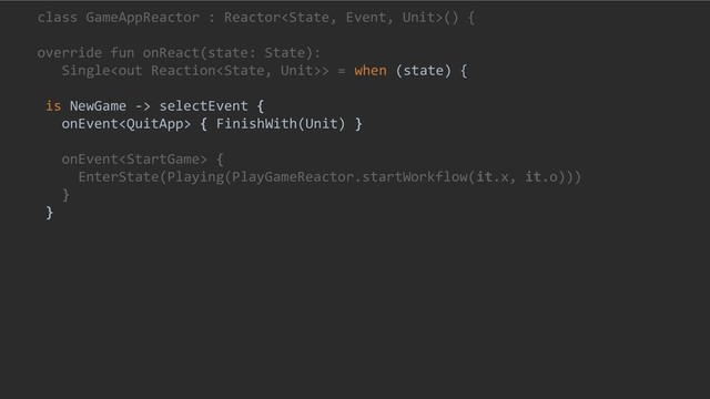 class GameAppReactor : Reactor() {
override fun onReact(state: State):
Single> = when (state) {
is NewGame -> selectEvent {
onEvent { FinishWith(Unit) }
onEvent {
EnterState(Playing(PlayGameReactor.startWorkflow(it.x, it.o)))
}
}
