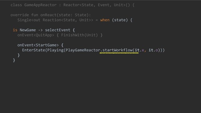 class GameAppReactor : Reactor() {
override fun onReact(state: State):
Single> = when (state) {
is NewGame -> selectEvent {
onEvent { FinishWith(Unit) }
onEvent {
EnterState(Playing(PlayGameReactor.startWorkflow(it.x, it.o)))
}
}

