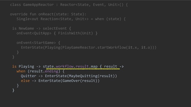 class GameAppReactor : Reactor() {
override fun onReact(state: State):
Single> = when (state) {
is NewGame -> selectEvent {
onEvent { FinishWith(Unit) }
onEvent {
EnterState(Playing(PlayGameReactor.startWorkflow(it.x, it.o)))
}
}
is Playing -> state.workflow.result.map { result ->
when (result.ending) {
Quitter -> EnterState(MaybeQuitting(result))
else -> EnterState(GameOver(result))
}
}
