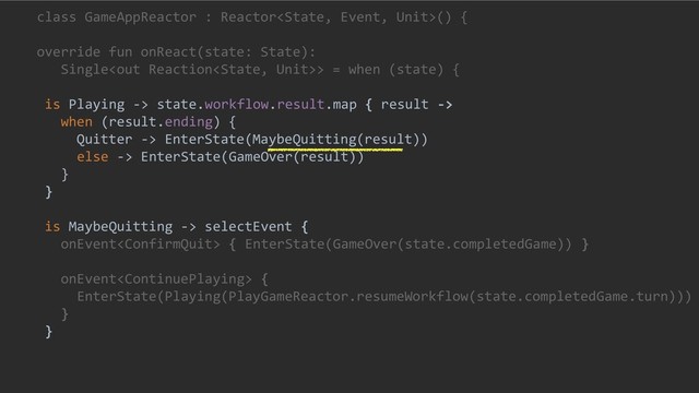 class GameAppReactor : Reactor() {
override fun onReact(state: State):
Single> = when (state) {
is Playing -> state.workflow.result.map { result ->
when (result.ending) {
Quitter -> EnterState(MaybeQuitting(result))
else -> EnterState(GameOver(result))
}
}
is MaybeQuitting -> selectEvent {
onEvent { EnterState(GameOver(state.completedGame)) }
onEvent {
EnterState(Playing(PlayGameReactor.resumeWorkflow(state.completedGame.turn)))
}
}
