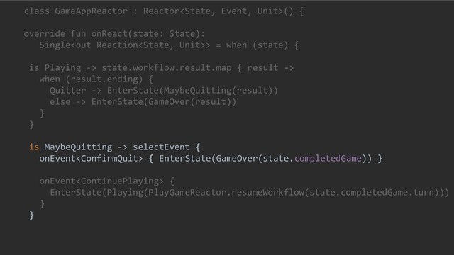 class GameAppReactor : Reactor() {
override fun onReact(state: State):
Single> = when (state) {
is Playing -> state.workflow.result.map { result ->
when (result.ending) {
Quitter -> EnterState(MaybeQuitting(result))
else -> EnterState(GameOver(result))
}
}
is MaybeQuitting -> selectEvent {
onEvent { EnterState(GameOver(state.completedGame)) }
onEvent {
EnterState(Playing(PlayGameReactor.resumeWorkflow(state.completedGame.turn)))
}
}
