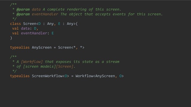 /**
* @param data A complete rendering of this screen.
* @param eventHandler The object that accepts events for this screen.
*/
class Screen(
val data: D,
val eventHandler: E
)
typealias AnyScreen = Screen<*, *>
/**
* A [Workflow] that exposes its state as a stream
* of [screen models][Screen].
*/
typealias ScreenWorkflow = Workflow
