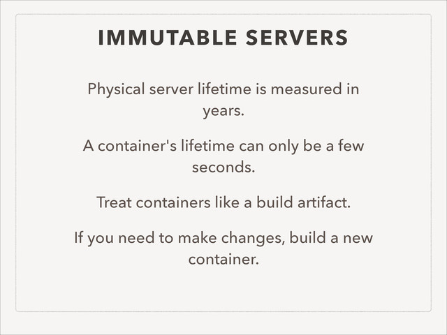 IMMUTABLE SERVERS
Physical server lifetime is measured in
years.
A container's lifetime can only be a few
seconds.
Treat containers like a build artifact.
If you need to make changes, build a new
container.
