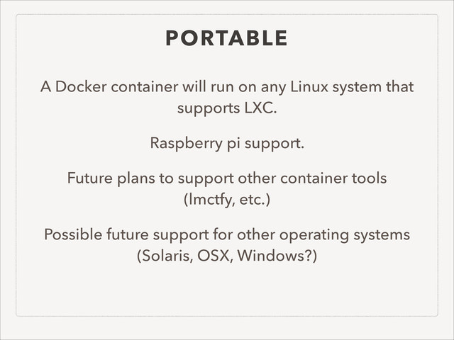 PORTABLE
A Docker container will run on any Linux system that
supports LXC.
Raspberry pi support.
Future plans to support other container tools  
(lmctfy, etc.)
Possible future support for other operating systems
(Solaris, OSX, Windows?)
