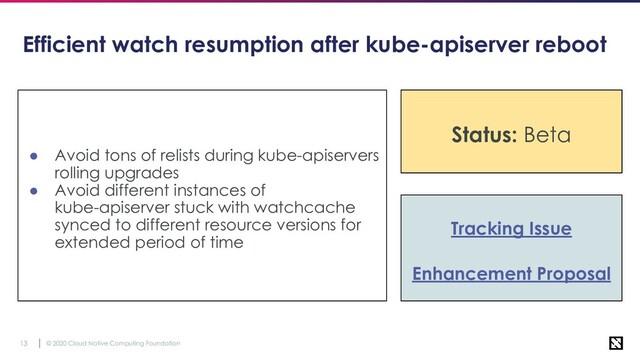 © 2020 Cloud Native Computing Foundation
13
Efficient watch resumption after kube-apiserver reboot
● Avoid tons of relists during kube-apiservers
rolling upgrades
● Avoid different instances of
kube-apiserver stuck with watchcache
synced to different resource versions for
extended period of time
Tracking Issue
Enhancement Proposal
Status: Stable
Status: Beta

