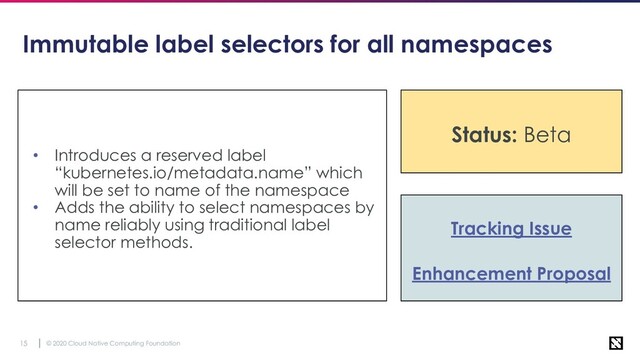 © 2020 Cloud Native Computing Foundation
15
Immutable label selectors for all namespaces
• Introduces a reserved label
“kubernetes.io/metadata.name” which
will be set to name of the namespace
• Adds the ability to select namespaces by
name reliably using traditional label
selector methods.
Tracking Issue
Enhancement Proposal
Status: Beta
