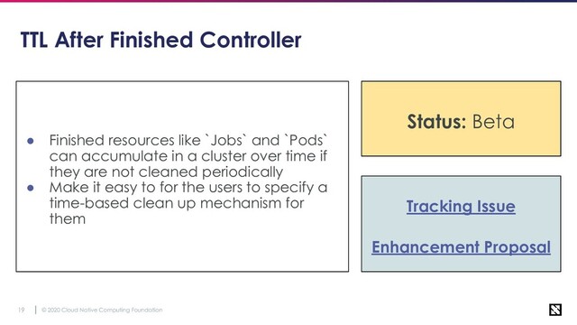 © 2020 Cloud Native Computing Foundation
19
TTL After Finished Controller
● Finished resources like `Jobs` and `Pods`
can accumulate in a cluster over time if
they are not cleaned periodically
● Make it easy to for the users to specify a
time-based clean up mechanism for
them
Tracking Issue
Enhancement Proposal
Status: Stable
Status: Beta
