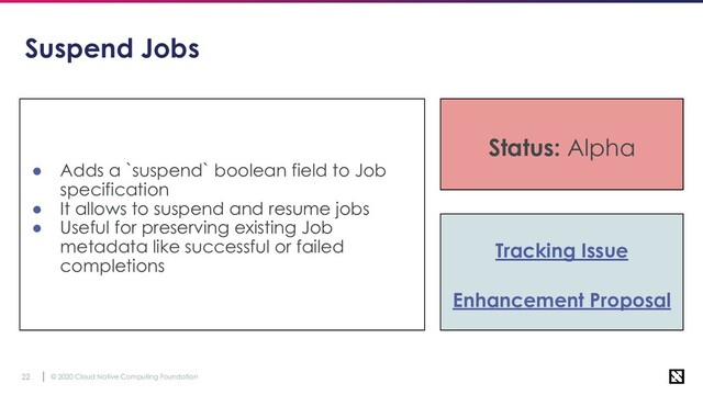 © 2020 Cloud Native Computing Foundation
22
Suspend Jobs
● Adds a `suspend` boolean field to Job
specification
● It allows to suspend and resume jobs
● Useful for preserving existing Job
metadata like successful or failed
completions
Tracking Issue
Enhancement Proposal
Status: Stable
Status: Alpha
