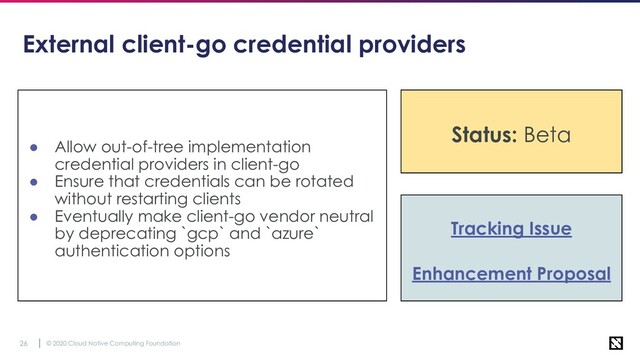 © 2020 Cloud Native Computing Foundation
26
External client-go credential providers
● Allow out-of-tree implementation
credential providers in client-go
● Ensure that credentials can be rotated
without restarting clients
● Eventually make client-go vendor neutral
by deprecating `gcp` and `azure`
authentication options
Tracking Issue
Enhancement Proposal
Status: Stable
Status: Beta
