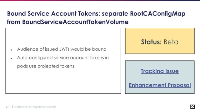 © 2020 Cloud Native Computing Foundation
27
Bound Service Account Tokens: separate RootCAConfigMap
from BoundServiceAccountTokenVolume
● Audience of issued JWTs would be bound
● Auto-configured service account tokens in
pods use projected tokens
Tracking Issue
Enhancement Proposal
Status: Stable
Status: Beta
