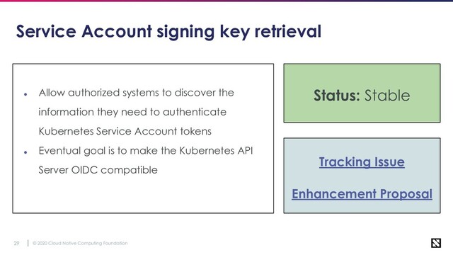 © 2020 Cloud Native Computing Foundation
29
Service Account signing key retrieval
● Allow authorized systems to discover the
information they need to authenticate
Kubernetes Service Account tokens
● Eventual goal is to make the Kubernetes API
Server OIDC compatible
Tracking Issue
Enhancement Proposal
Status: Stable
