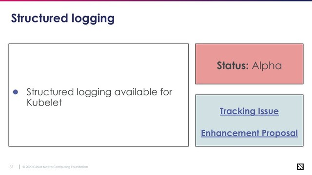 © 2020 Cloud Native Computing Foundation
37
Structured logging
● Structured logging available for
Kubelet
Tracking Issue
Enhancement Proposal
Status: Alpha
