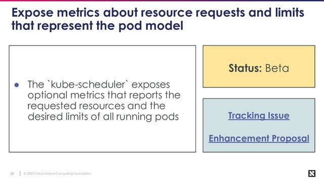 © 2020 Cloud Native Computing Foundation
38
Expose metrics about resource requests and limits
that represent the pod model
● The `kube-scheduler` exposes
optional metrics that reports the
requested resources and the
desired limits of all running pods Tracking Issue
Enhancement Proposal
Status: Beta
