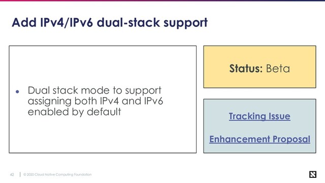 © 2020 Cloud Native Computing Foundation
42
Add IPv4/IPv6 dual-stack support
● Dual stack mode to support
assigning both IPv4 and IPv6
enabled by default Tracking Issue
Enhancement Proposal
Status: Beta
