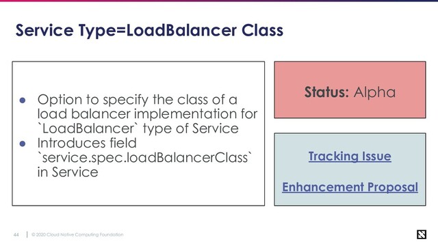 © 2020 Cloud Native Computing Foundation
44
Service Type=LoadBalancer Class
● Option to specify the class of a
load balancer implementation for
`LoadBalancer` type of Service
● Introduces field
`service.spec.loadBalancerClass`
in Service
Status: Alpha
Tracking Issue
Enhancement Proposal
