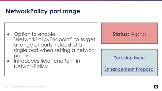 © 2020 Cloud Native Computing Foundation
45
NetworkPolicy port range
● Option to enable
`NetworkPolicyEndpoint` to target
a range of ports instead of a
single port when setting a network
policy
● Introduces field `endPort` in
NetworkPolicy
Status: Alpha
Tracking Issue
Enhancement Proposal
