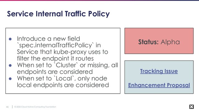 © 2020 Cloud Native Computing Foundation
46
Service Internal Traffic Policy
● Introduce a new field
`spec.internalTrafficPolicy` in
Service that kube-proxy uses to
filter the endpoint it routes
● When set to `Cluster` or missing, all
endpoints are considered
● When set to `Local`, only node
local endpoints are considered
Status: Alpha
Tracking Issue
Enhancement Proposal
