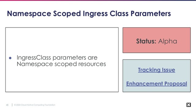 © 2020 Cloud Native Computing Foundation
48
Namespace Scoped Ingress Class Parameters
● IngressClass parameters are
Namespace scoped resources
Status: Alpha
Tracking Issue
Enhancement Proposal
