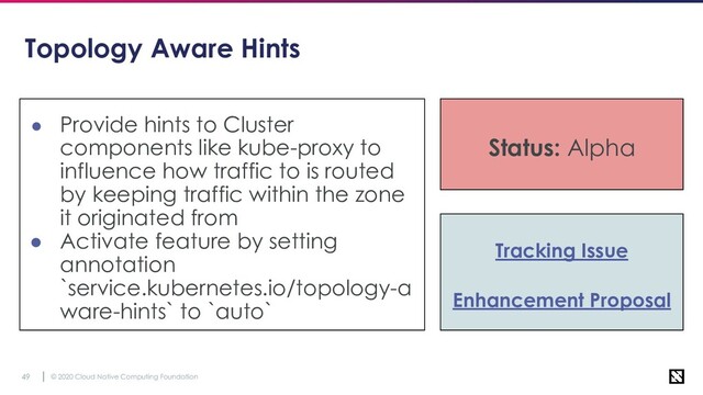 © 2020 Cloud Native Computing Foundation
49
Topology Aware Hints
● Provide hints to Cluster
components like kube-proxy to
influence how traffic to is routed
by keeping traffic within the zone
it originated from
● Activate feature by setting
annotation
`service.kubernetes.io/topology-a
ware-hints` to `auto`
Status: Alpha
Tracking Issue
Enhancement Proposal
