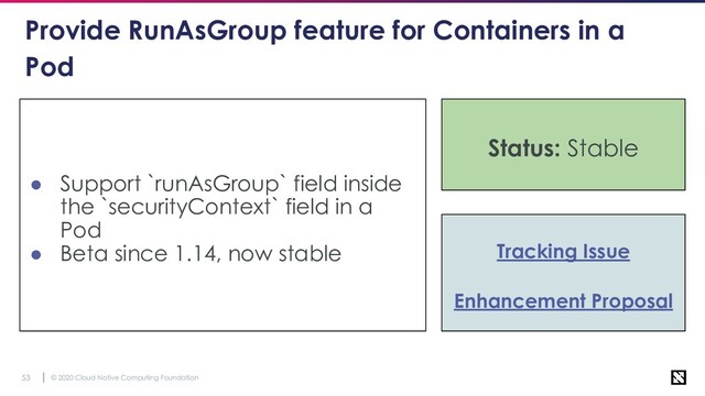 © 2020 Cloud Native Computing Foundation
53
Provide RunAsGroup feature for Containers in a
Pod
● Support `runAsGroup` field inside
the `securityContext` field in a
Pod
● Beta since 1.14, now stable Tracking Issue
Enhancement Proposal
Status: Stable
