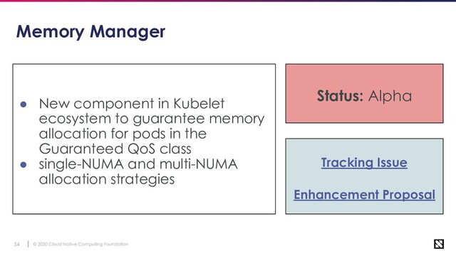 © 2020 Cloud Native Computing Foundation
54
Memory Manager
● New component in Kubelet
ecosystem to guarantee memory
allocation for pods in the
Guaranteed QoS class
● single-NUMA and multi-NUMA
allocation strategies
Status: Alpha
Tracking Issue
Enhancement Proposal
