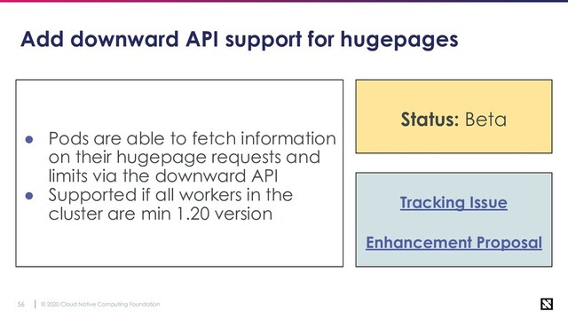 © 2020 Cloud Native Computing Foundation
56
Add downward API support for hugepages
● Pods are able to fetch information
on their hugepage requests and
limits via the downward API
● Supported if all workers in the
cluster are min 1.20 version
Tracking Issue
Enhancement Proposal
Status: Beta
