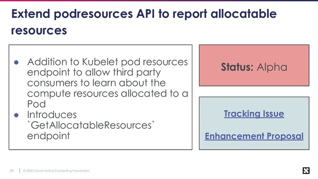 © 2020 Cloud Native Computing Foundation
59
Extend podresources API to report allocatable
resources
● Addition to Kubelet pod resources
endpoint to allow third party
consumers to learn about the
compute resources allocated to a
Pod
● Introduces
`GetAllocatableResources`
endpoint
Status: Alpha
Tracking Issue
Enhancement Proposal
