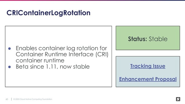© 2020 Cloud Native Computing Foundation
60
CRIContainerLogRotation
● Enables container log rotation for
Container Runtime Interface (CRI)
container runtime
● Beta since 1.11, now stable Tracking Issue
Enhancement Proposal
Status: Stable
