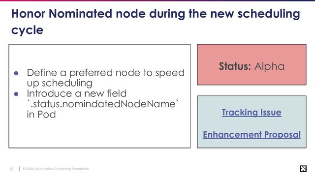 © 2020 Cloud Native Computing Foundation
62
Honor Nominated node during the new scheduling
cycle
● Define a preferred node to speed
up scheduling
● Introduce a new field
`.status.nomindatedNodeName`
in Pod Tracking Issue
Enhancement Proposal
Status: Alpha
