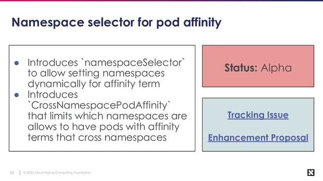 © 2020 Cloud Native Computing Foundation
63
Namespace selector for pod affinity
● Introduces `namespaceSelector`
to allow setting namespaces
dynamically for affinity term
● Introduces
`CrossNamespacePodAffinity`
that limits which namespaces are
allows to have pods with affinity
terms that cross namespaces
Tracking Issue
Enhancement Proposal
Status: Alpha
