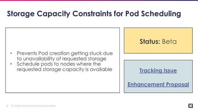 © 2020 Cloud Native Computing Foundation
67
Storage Capacity Constraints for Pod Scheduling
• Prevents Pod creation getting stuck due
to unavailability of requested storage
• Schedule pods to nodes where the
requested storage capacity is available Tracking Issue
Enhancement Proposal
Status: Beta
