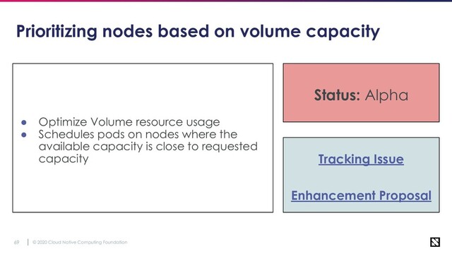 © 2020 Cloud Native Computing Foundation
69
Prioritizing nodes based on volume capacity
● Optimize Volume resource usage
● Schedules pods on nodes where the
available capacity is close to requested
capacity
Status: Alpha
Tracking Issue
Enhancement Proposal
