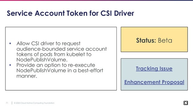 © 2020 Cloud Native Computing Foundation
71
Service Account Token for CSI Driver
• Allow CSI driver to request
audience-bounded service account
tokens of pods from kubelet to
NodePublishVolume.
• Provide an option to re-execute
NodePublishVolume in a best-effort
manner.
Status: Alpha
Tracking Issue
Enhancement Proposal
Status: Beta
