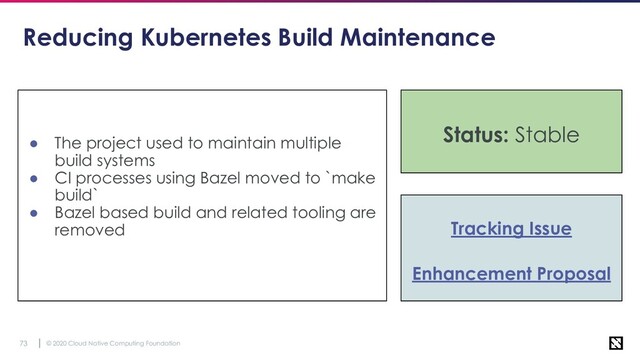 © 2020 Cloud Native Computing Foundation
73
Reducing Kubernetes Build Maintenance
● The project used to maintain multiple
build systems
● CI processes using Bazel moved to `make
build`
● Bazel based build and related tooling are
removed Tracking Issue
Enhancement Proposal
Status: Stable
