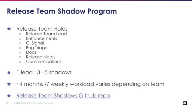 © 2020 Cloud Native Computing Foundation
75
Release Team Shadow Program
★ Release Team Roles
○ Release Team Lead
○ Enhancements
○ CI Signal
○ Bug Triage
○ Docs
○ Release Notes
○ Communications
★ 1 lead : 3 - 5 shadows
★ ~4 months // weekly workload varies depending on team
★ Release Team Shadows Github repo

